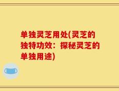 单独灵芝用处(灵芝的独特功效：探秘灵芝的单独用途)
