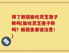 得了新冠能吃灵芝孢子粉吗(能吃灵芝孢子粉吗？新冠患者请注意！)