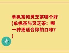 单枞茶和灵芝茶哪个好(单枞茶与灵芝茶：哪一种更适合你的口味？)