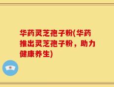 华药灵芝孢子粉(华药推出灵芝孢子粉，助力健康养生)