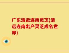 广东清远连南灵芝(清远连南出产灵芝成名世界)