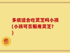 多痰适合吃灵芝吗小孩(小孩可否服用灵芝？)