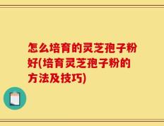 怎么培育的灵芝孢子粉好(培育灵芝孢子粉的方法及技巧)