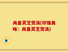 尚皇灵芝煲汤(珍馐美味：尚皇灵芝煲汤)