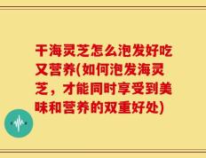 干海灵芝怎么泡发好吃又营养(如何泡发海灵芝，才能同时享受到美味和营养的双重好处)