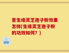 意生缘灵芝孢子粉效果怎样(生缘灵芝孢子粉的功效如何？)