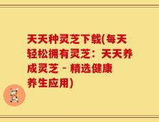 天天种灵芝下载(每天轻松拥有灵芝：天天养成灵芝 - 精选健康养生应用)