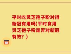 平时吃灵芝孢子粉对得新冠有用吗(平时食用灵芝孢子粉是否对新冠有效？)