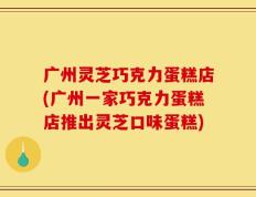 广州灵芝巧克力蛋糕店(广州一家巧克力蛋糕店推出灵芝口味蛋糕)