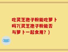 吃灵芝孢子粉能吃萝卜吗7(灵芝孢子粉能否与萝卜一起食用？)