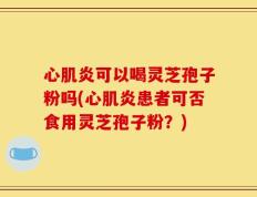 心肌炎可以喝灵芝孢子粉吗(心肌炎患者可否食用灵芝孢子粉？)