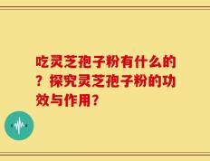 吃灵芝孢子粉有什么的？探究灵芝孢子粉的功效与作用？