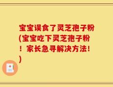 宝宝误食了灵芝孢子粉(宝宝吃下灵芝孢子粉！家长急寻解决方法！)