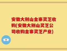安徽大别山金寨灵芝收购(安徽大别山灵芝公司收购金寨灵芝产业)