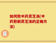 如何熬中药灵芝汤(中药熬制灵芝汤的正确方法)