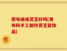 把布缝成灵芝好吗(用布料手工制作灵芝装饰品)