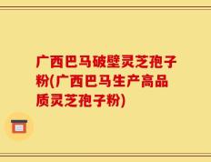 广西巴马破壁灵芝孢子粉(广西巴马生产高品质灵芝孢子粉)