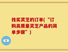 找买灵芝的订单(“订购高质量灵芝产品的简单步骤”)