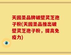 天园圣品牌破壁灵芝孢子粉(天园圣品推出破壁灵芝孢子粉，提高免疫力)