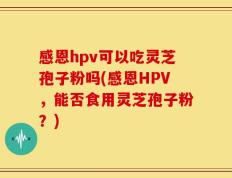 感恩hpv可以吃灵芝孢子粉吗(感恩HPV，能否食用灵芝孢子粉？)