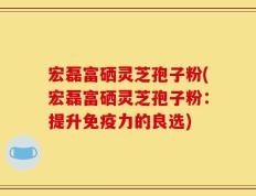宏磊富硒灵芝孢子粉(宏磊富硒灵芝孢子粉：提升免疫力的良选)