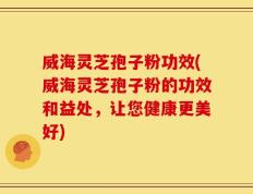 威海灵芝孢子粉功效(威海灵芝孢子粉的功效和益处，让您健康更美好)