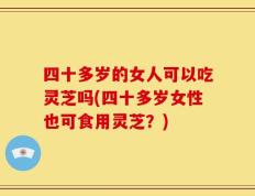 四十多岁的女人可以吃灵芝吗(四十多岁女性也可食用灵芝？)
