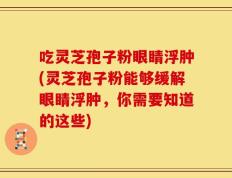 吃灵芝孢子粉眼睛浮肿(灵芝孢子粉能够缓解眼睛浮肿，你需要知道的这些)