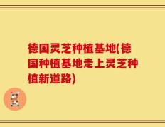 德国灵芝种植基地(德国种植基地走上灵芝种植新道路)