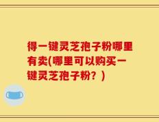 得一键灵芝孢子粉哪里有卖(哪里可以购买一键灵芝孢子粉？)