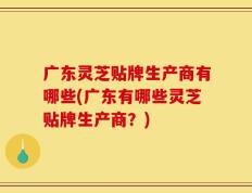 广东灵芝贴牌生产商有哪些(广东有哪些灵芝贴牌生产商？)