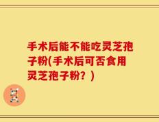 手术后能不能吃灵芝孢子粉(手术后可否食用灵芝孢子粉？)