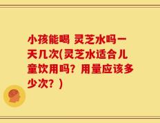 小孩能喝 灵芝水吗一天几次(灵芝水适合儿童饮用吗？用量应该多少次？)