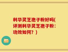利华灵芝孢子粉好吗(评测利华灵芝孢子粉：功效如何？)