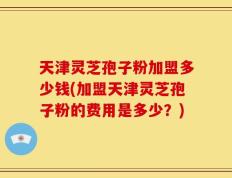 天津灵芝孢子粉加盟多少钱(加盟天津灵芝孢子粉的费用是多少？)