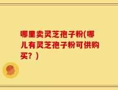 哪里卖灵芝孢子粉(哪儿有灵芝孢子粉可供购买？)