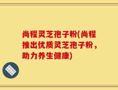 尚程灵芝孢子粉(尚程推出优质灵芝孢子粉，助力养生健康)