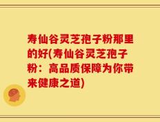 寿仙谷灵芝孢子粉那里的好(寿仙谷灵芝孢子粉：高品质保障为你带来健康之道)