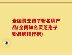 全国灵芝孢子粉名牌产品(全国知名灵芝孢子粉品牌排行榜)