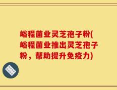 峪程菌业灵芝孢子粉(峪程菌业推出灵芝孢子粉，帮助提升免疫力)