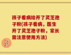 孩子看病给开了灵芝孢子粉(孩子看病，医生开了灵芝孢子粉，家长需注意使用方法)