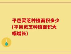 平邑灵芝种植面积多少(平邑灵芝种植面积大幅增长)