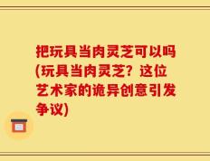 把玩具当肉灵芝可以吗(玩具当肉灵芝？这位艺术家的诡异创意引发争议)