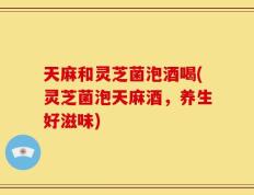 天麻和灵芝菌泡酒喝(灵芝菌泡天麻酒，养生好滋味)