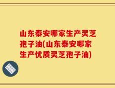 山东泰安哪家生产灵芝孢子油(山东泰安哪家生产优质灵芝孢子油)