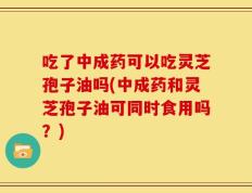 吃了中成药可以吃灵芝孢子油吗(中成药和灵芝孢子油可同时食用吗？)