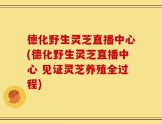 德化野生灵芝直播中心(德化野生灵芝直播中心 见证灵芝养殖全过程)