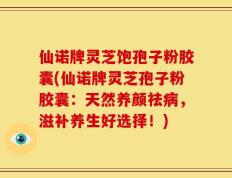 仙诺牌灵芝饱孢子粉胶囊(仙诺牌灵芝孢子粉胶囊：天然养颜祛病，滋补养生好选择！)