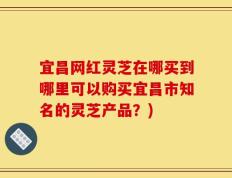 宜昌网红灵芝在哪买到哪里可以购买宜昌市知名的灵芝产品？)