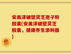 安美泽破壁灵芝孢子粉胶囊(安美泽破壁灵芝胶囊，健康养生添利器)
